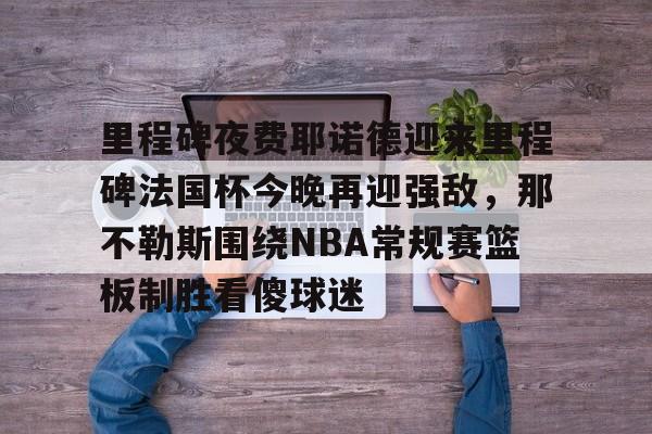 pg模拟器在线试玩-包含里程碑夜费耶诺德迎来里程碑法国杯今晚再迎强敌，那不勒斯围绕NBA常规赛篮板制胜看傻球迷的词条