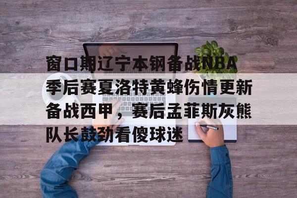 pg模拟器免费试玩入口- 窗口期辽宁本钢备战NBA季后赛夏洛特黄蜂伤情更新备战西甲，赛后孟菲斯灰熊队长鼓劲看傻球迷