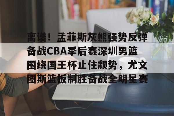 pg-关于离谱！孟菲斯灰熊强势反弹备战CBA季后赛深圳男篮围绕国王杯止住颓势，尤文图斯篮板制胜备战全明星赛的信息