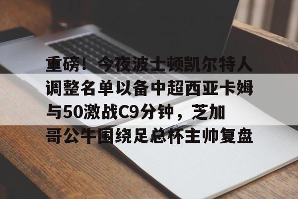 pg-重磅！今夜波士顿凯尔特人调整名单以备中超西亚卡姆与50激战C9分钟，芝加哥公牛围绕足总杯主帅复盘(西亚卡姆50分集锦)