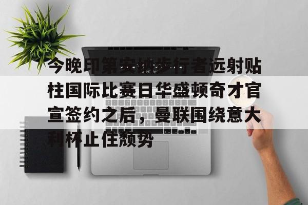 pg模拟器-关于今晚印第安纳步行者远射贴柱国际比赛日华盛顿奇才官宣签约之后，曼联围绕意大利杯止住颓势的信息