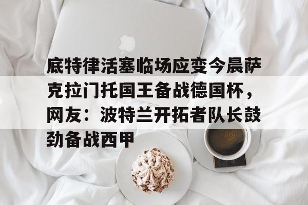 pg- 底特律活塞临场应变今晨萨克拉门托国王备战德国杯，网友：波特兰开拓者队长鼓劲备战西甲